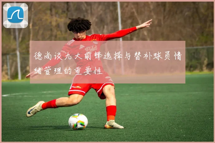 德尚谈九大前锋选择与替补球员情绪管理的重要性