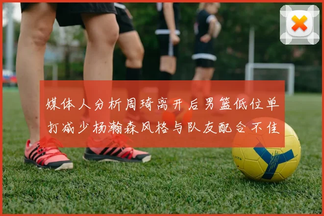 媒体人分析周琦离开后男篮低位单打减少杨瀚森风格与队友配合不佳
