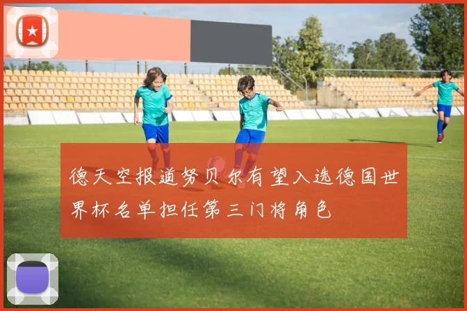 德天空报道努贝尔有望入选德国世界杯名单担任第三门将角色