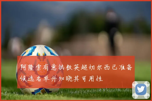 阿隆索有意执教英超切尔西已准备候选名单并知晓其可用性