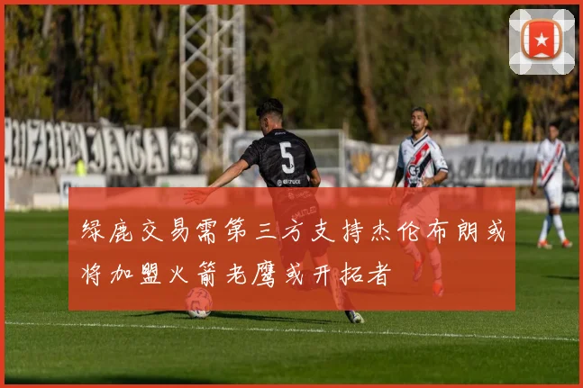 绿鹿交易需第三方支持杰伦布朗或将加盟火箭老鹰或开拓者