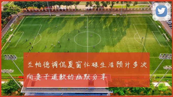 兰帕德调侃夏窗忙碌生活预计多次向妻子道歉的幽默分享
