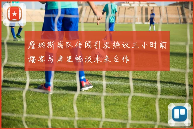 詹姆斯离队传闻引发热议三小时前播客与库里畅谈未来合作