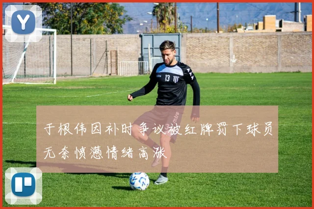 于根伟因补时争议被红牌罚下球员无奈愤懑情绪高涨