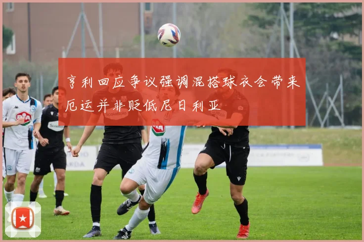亨利回应争议强调混搭球衣会带来厄运并非贬低尼日利亚