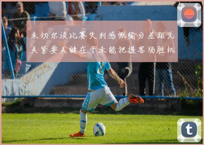 米切尔谈比赛失利感慨输分差距无关紧要关键在于未能把握客场胜机
