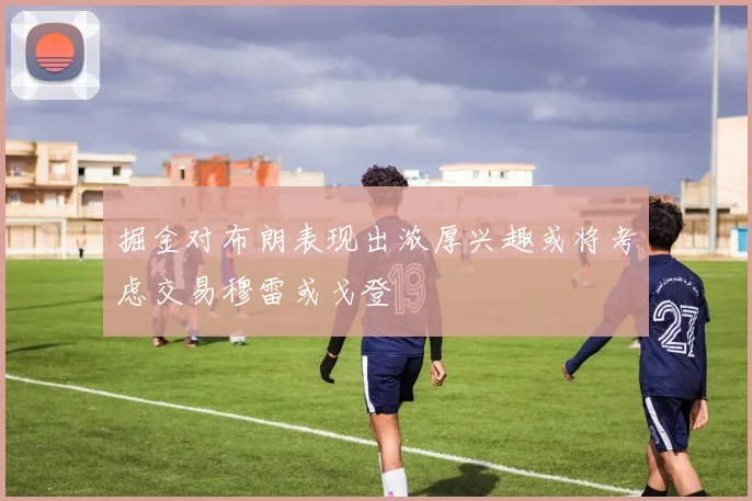掘金对布朗表现出浓厚兴趣或将考虑交易穆雷或戈登