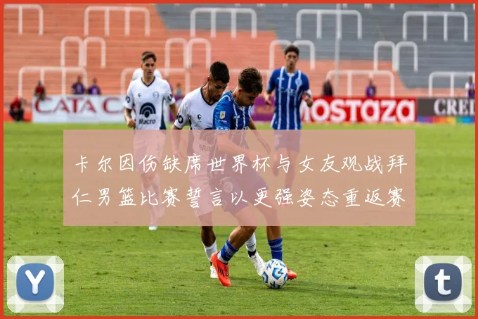 卡尔因伤缺席世界杯与女友观战拜仁男篮比赛誓言以更强姿态重返赛场