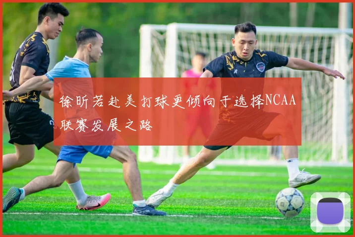 徐昕若赴美打球更倾向于选择NCAA联赛发展之路
