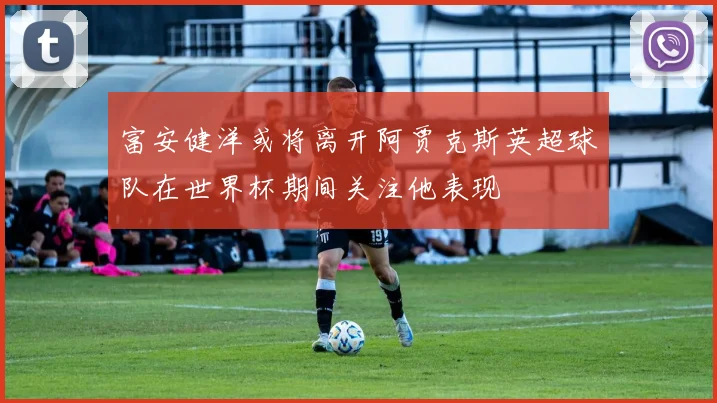 富安健洋或将离开阿贾克斯英超球队在世界杯期间关注他表现