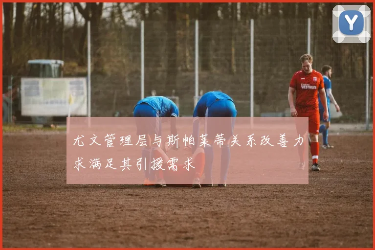 尤文管理层与斯帕莱蒂关系改善力求满足其引援需求