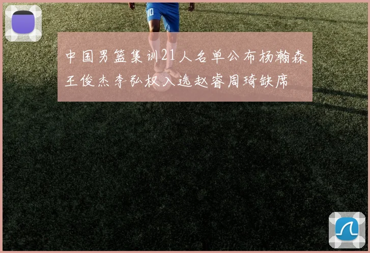 中国男篮集训21人名单公布杨瀚森王俊杰李弘权入选赵睿周琦缺席