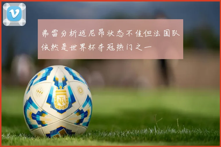 弗雷分析迈尼昂状态不佳但法国队依然是世界杯夺冠热门之一