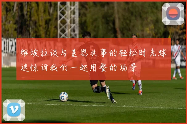 维埃拉谈与基恩共事的轻松时光球迷惊讶我们一起用餐的场景