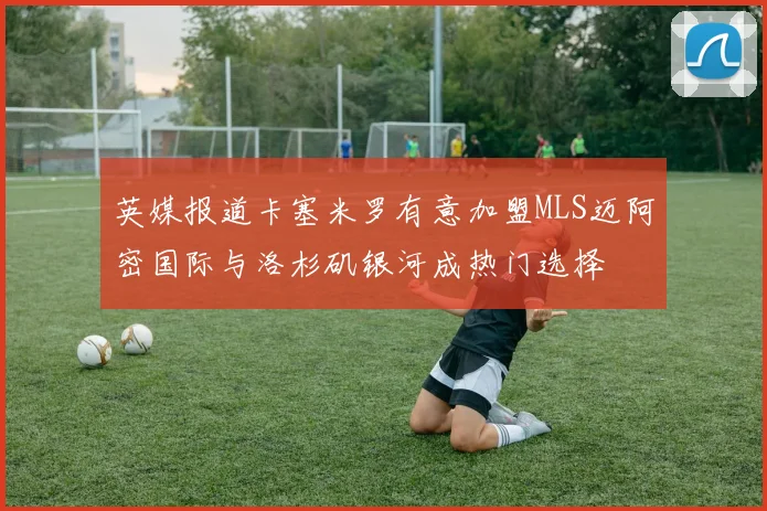 英媒报道卡塞米罗有意加盟MLS迈阿密国际与洛杉矶银河成热门选择
