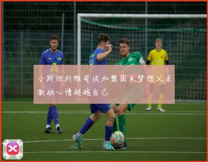 小斯坦科维奇谈加盟国米梦想父亲激动心情超越自己