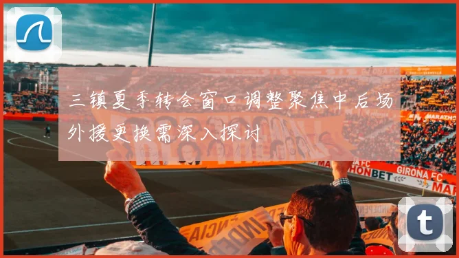 三镇夏季转会窗口调整聚焦中后场外援更换需深入探讨