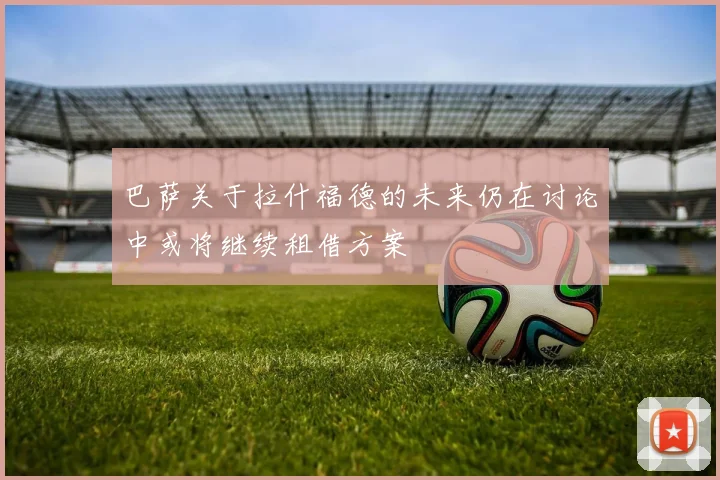 巴萨关于拉什福德的未来仍在讨论中或将继续租借方案