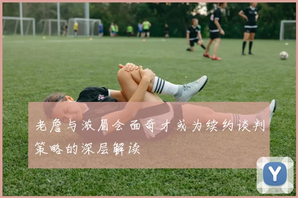 老詹与浓眉会面奇才或为续约谈判策略的深层解读