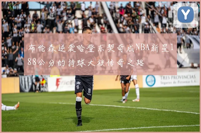 布伦森逆袭哈登东契奇成NBA新星188公分的持球大核传奇之路
