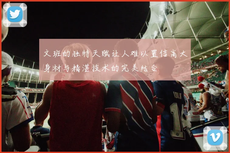 文班的独特天赋让人难以置信高大身材与精湛技术的完美结合