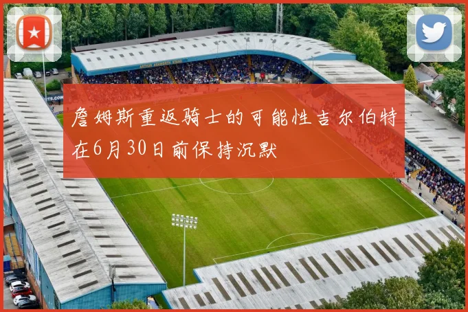 詹姆斯重返骑士的可能性吉尔伯特在6月30日前保持沉默