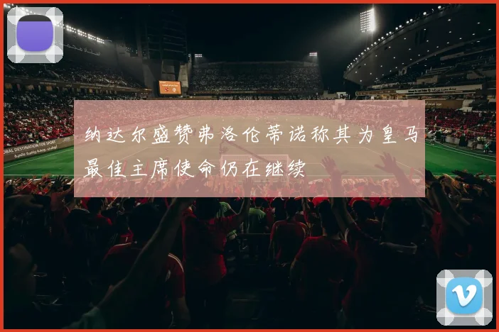 纳达尔盛赞弗洛伦蒂诺称其为皇马最佳主席使命仍在继续